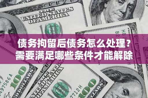 北京债务拘留后债务怎么处理？需要满足哪些条件才能解除？